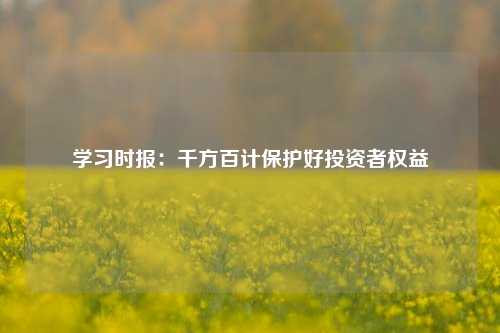 学习时报：千方百计保护好投资者权益