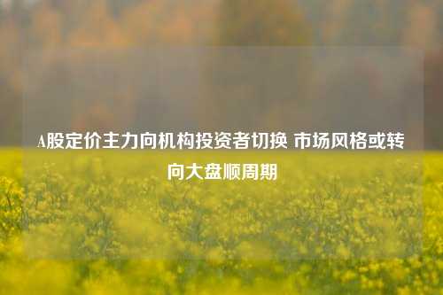 A股定价主力向机构投资者切换 市场风格或转向大盘顺周期