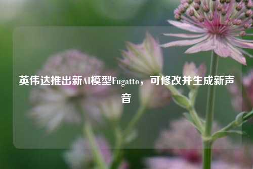 英伟达推出新AI模型Fugatto，可修改并生成新声音