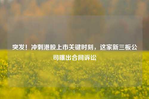 突发！冲刺港股上市关键时刻，这家新三板公司曝出合同诉讼